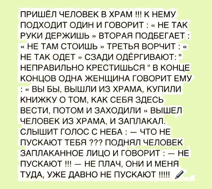 ПРИШЁЛ ЧЕЛОВЕК В ХРАМ К НЕМУ ПОДХОДИТ ОДИН И ГОВОРИТ НЕ ТАК РУКИ ДЕРЖИШЬ ВТОРАЯ ПОДБЕГАЕТ НЕ ТАМ СТОИШЬ ТРЕТЬЯ ВОРЧИТ НЕ ТАК ОДЕТ СЗАДИ ОДЁРГИВАЮТ НЕПРАВИЛЬНО КРЕСТИШЬСЯ В КОНЦЕ КОНЦОВ ОДНА ЖЕНЩИНА ГОВОРИТ ЕМУ ВЫ БЫ ВЫШЛИ ИЗ ХРАМА КУПИЛИ КНИЖКУ О ТОМ КАК СЕБЯ ЗДЕСЬ ВЕСТИ ПОТОМ И ЗАХОДИЛИ ВЫШЕЛ ЧЕЛОВЕК ИЗ ХРАМА И ЗАППАКАЛ СПЫШИТ ГОЛОС С НЕБА ЧТО НЕ ПУСКАЮТ ТЕБЯ ПОДНЯЛ ЧЕЛОВЕК ЗАПЛАКАННОЕ ЛИЦО И ГОВ