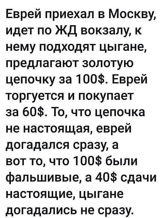 Еврей приехал в Москву идет по ЖД вокзалу к нему подходят цыгане предлагают золотую цепочку за 100 Еврей торгуется и покупает за 60 То что цепочка не настоящая еврей догадался сразу а вот то что 100 были фальшивые а 40 сдачи настоящие цыгане догадались не сразу