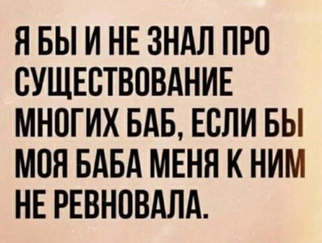 Я БЫ И НЕ ЗНАЛ ПРО СУЩЕСТВОВАНИЕ МНОГИХ БАБ ЕСЛИ БЫ МОЯ БАБА МЕНЯ К НИМ НЕ РЕВНОВАЛА