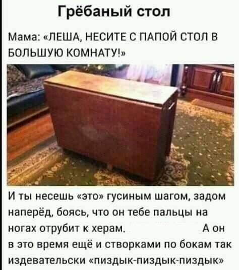 Грёбаный стол Мама ЛЕША НЕСИТЕ С ПАПОЙ СТОЛ В БОЛЬШУЮ КОМНАТУ И ты несешь это гусиным шагом задом наперёд боясь что он тебе пальцы на ногах отруби г к херам А он в это время ещёі и створками по бокам так издевательски кпиздык пиздык пиздык