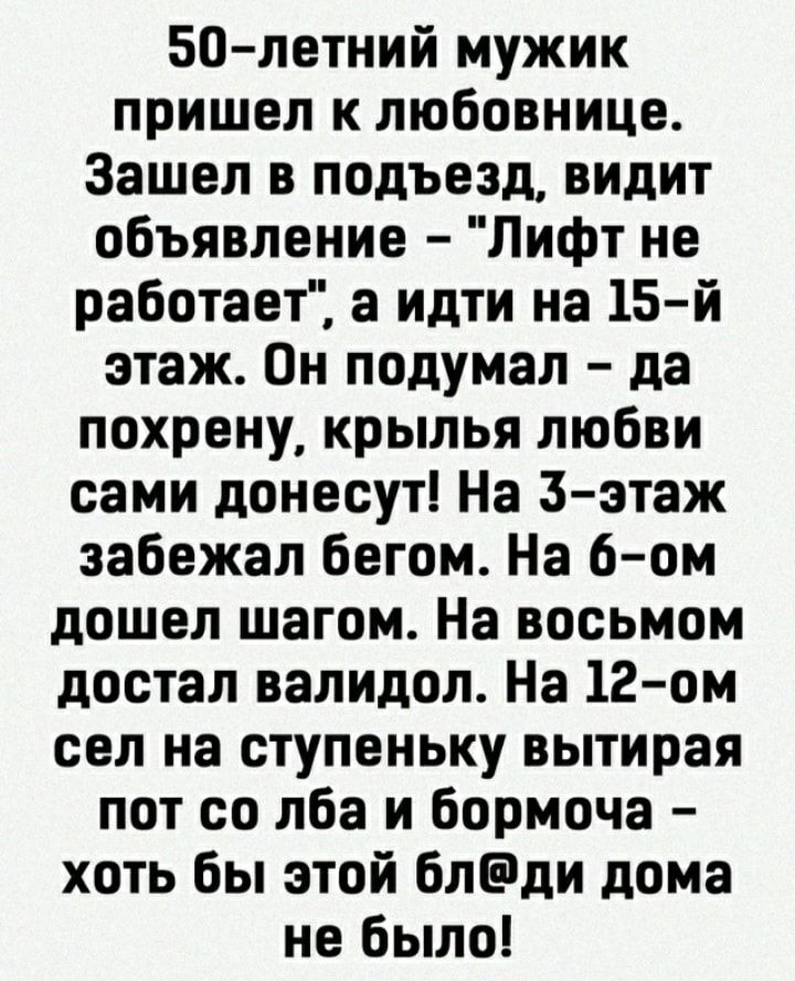 50 летний мужик пришел к любовнице Зашел в подъезд видит объявление Лифт не работает а идти на 15 й этаж Он подумал да похрену крылья любви сами донесут На Зэтаж забежал бегом На 6 ом дошел шагом На восьмом достал валидол На 12 ом сел на ступеньку вытирая пот со лба и бормоча хоть бы этой блди дома не было