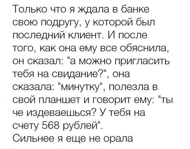 Только что я ждала в банке свою подругу у которой был последний клиент И после того как она ему все обяснила он сказал а можно пригласить тебя на свидание она сказала минутку полезла в свой планшет и говорит ему ты че издеваешься У тебя на счету 568 рублей Сильнее я еще не орала