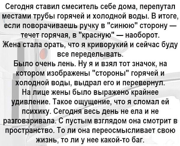 Сегодня ставил смеситель себе дома перепутал местами трубы горячей и холодной воды В итоге если поворачиваешь ручку в синюю сторону течет горячая в красную наоборот Жена стала орать что я криворукий и сейчас буду все переделывать Было очень лень Ну я и взял тот значок на котором изображены стороны горячей и холодной воды выдрал его и перевернул На лице жены было выражено крайнее удивление Такое ощ