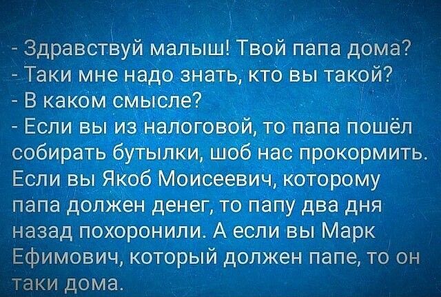Здравствуй малыш Твой папа дома Таки мне надо знать кто Вы такой В каком сМысле _ Если вы из наноговой то папа пошёл собирать бутыпки шоб нас прокормить Если вы Якоб Моисеевич которому папа должен денег то папу два дня назад похоронили А если вы Марк Ефимович который должен папе то он таки дома