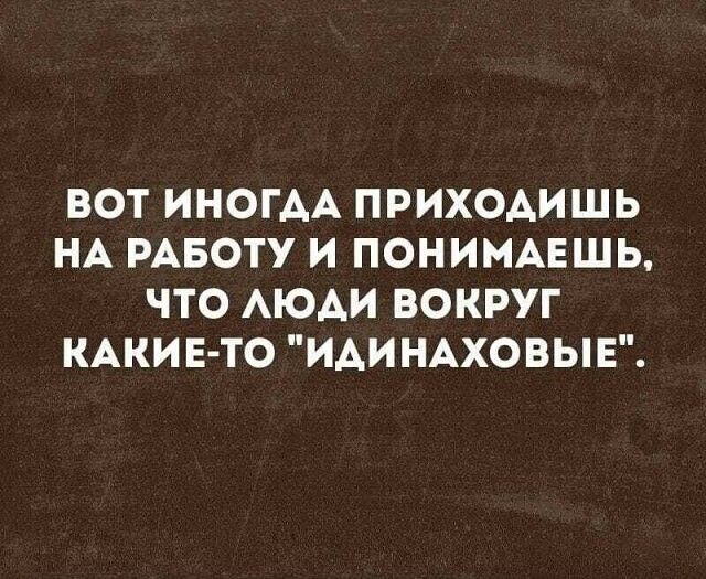 ВОТ ИНОГАА ПРИХОАИШЬ НА РАБОТУ И ПОНИМАЕШЬ ЧТО АЮАИ ВОКРУГ КАКИ Е ТО ИАИНАХОВЫЕ