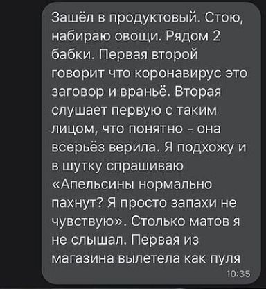 Зашёл в продуктовый Стою набираю овощи Рядом 2 бабки Первая второй говорит что коронавирус это заговор и враньё Вторая слушает первую таким лицом что понятно она всерьёз верила Я подхожу и в шутку спрашиваю Апельсины нормально пахнут Я просто запахи не чувствую Столько матов я не слышал Первая из магазина вылетела как пуля 1035