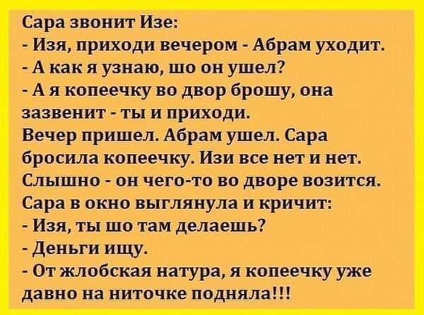 Сара звонит Изе Изя приходи вечером Абрам уходит А как я узнаю шо он ушел А я копеечку во двор брошу она зазвенит ты и приходи Вечер пришел Абрам ушел Сара бросила копеечку Изи все нет и нет Слышно он чего то во дворе возится Сара в окно выглянула и кричит Изя ты шо там делаешь Деньги ищу От жлобская натура я копеечку уже давно на ниточке подняла