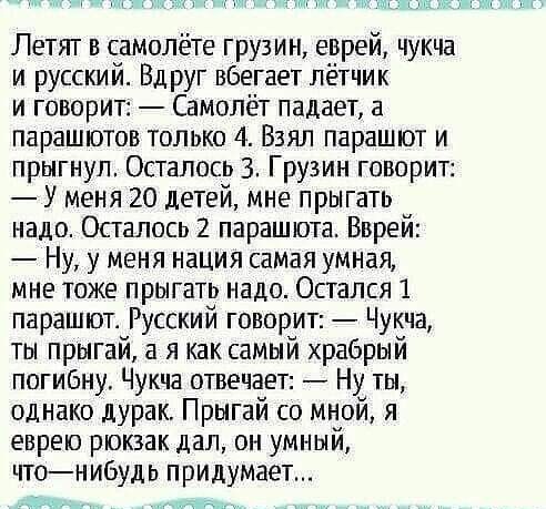 Летят в самолёте грузин еврей чукча и русский Вдруг вбегает лётчик и говорит Самолёт падает а парашютов только 4 Взял парашют и прыгнул Осталось 3 Грузин говорит У меня 20 детей мне прыгать надо Осталось 2 парашюта Вврей Ну у меня нация самая умная мне тоже прыгать надо Остался 1 парашют Русский говорит Чукча ты прыгай а я как самый храбрый погибну Чукча отвечает Ну ты однако дурак Прыгай со мной 