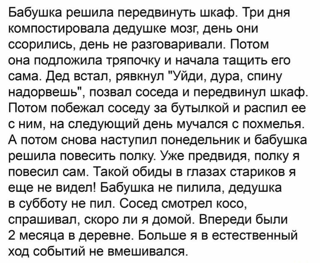 Бабушка решила передвинуть шкаф Три дня компостировала дедушке мозг день они ссорились день не разговаривали Потом она подложила тряпочку и начала тащить его сама Дед встал рявкнул Уйди дура спину надорвешь позвал соседа и передвинуп шкаф Потом побежал соседу за бутылкой и распил ее с ним на следующий день мучался с похмелья А потом снова наступил понедельник и бабушка решила повесить полку Уже пр