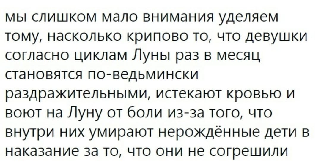 МЫ СЛИШКОМ МдЛО ВНИМдНИЯ уделяем ТОМУ НдСКОЛЬКО КРИПОВО ТО ЧТО ДЕВУШКИ СОГЛдСНО ЦИКЛдМ ЛУНЫ раз В МЕСЯЦ СТЭНОВЯТСЯ ПО ВЕДЬМИНСКИ раздражительными истекают кровью и воют на Луну от боли изза того что ВНУТРИ НИХ умирают НЕРОЖДЕННЫЕ ДЕТИ В НдКдЗдНИЕ ЗЭ ТО ЧТО ОНИ НЕ СОГРЕШИЛИ