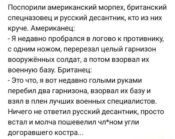 Поспорили американский морпех британский спецназовец и русский десантник кто из них круче Американец Я недавно пробрался в логово к противнику с одним ножом перерезал целый гарнизон вооружённых солдат а потом взорвал их военную базу Британец Это что я вот недавно голыми руками перебил два гарнизона взорвал их базу и взял в плен лучших военных специалистов Ничего не ответил русский десантник просто