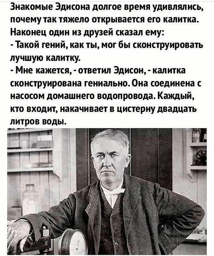 Знакомые Эдисона долгое время удивлялись почему так тяжело открывается его калитка Наконец один из друзей сказал ему Такой гений как ты мог бы сконструировать лучшую калитку Мне кажется ответил Эдисон калитка сконструирована гениально0на соединена с насосом домашнего водопровода Каждый кто входит накачивает в цистерну двадцать ЛИТРОВ ВОДЫ ___ ЧЁ