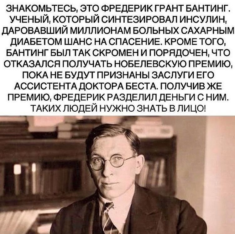 3НАКОМЬТЕСЬ ЭТО ФРЕДЕРИК ГРАНТ БАНТИНГ УЧЕНЫЙ КОТОРЫЙ СИНТЕЗИРОВАЛ ИНСУПИН ДАРОВАВШИЙ МИЛЛИОНАМ БОЛЬНЫХ САХАРНЫМ ДИАБЕТОМ ШАНС НА СПАСЕНИЕ КРОМЕ ТОГО БАНТИНГ БЫЛ ТАК СКРОМЕН И ПОРЯДОЧЕН ЧТО ОТКАЗАЛСЯ ПОЛУЧАТЬ НОБЕЛЕВСКУЮ ПРЕМИЮ ПОКА НЕ БУДУТ ПРИЗНАНЫ ЗАСЛУГИ ЕГО АССИСТЕНТА ДОКТОРА БЕСТА ПОЛУЧИВ ЖЕ ПРЕМИЮ ФРЕДЕРИК РАЗДЕЛИЛ ДЕНЬГИ С НИМ ТАКИХ ЛЮДЕЙ НУЖНО ЗНАТЬ В ЛИЦО
