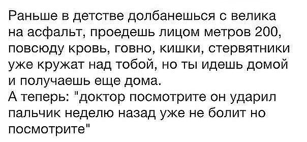 Раньше в детстве долбанешьоя с велика на асфальт проедешь лицом метров 200 повсюду кровь говно кишки стервятники уже кружат над тобой но ты идешь домой и получаешь еще дома А теперь доктор посмотрите он ударил пальчик неделю назад уже не болит но посмотрите