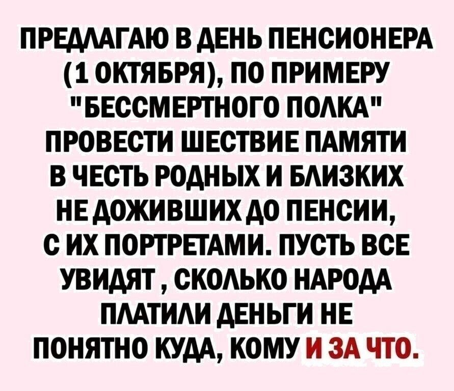 ПРЕАААГАЮ В АЕНЬ ПЕНСИОНЕРА 1 ОКТЯБРЯ ПО ПРИМЕРУ БЕССМЕРТНОГО ПОАКА ПРОВЕСТИ ШЕСТВИЕ ПАМЯТИ В ЧЕСТЬ РОДН ЫХ И БАИЗКИХ НЕ АОЖИВШИХ А0 ПЕНСИИ С ИХ ПОРТРЕТАМИ ПУСТЬ ВСЕ УВИАЯТ СКОАЬКО НАРОДА ПААТИАИ АЕНЬГИ НЕ ПОНЯТНО КУДА КОМУ И ЗА ЧТО