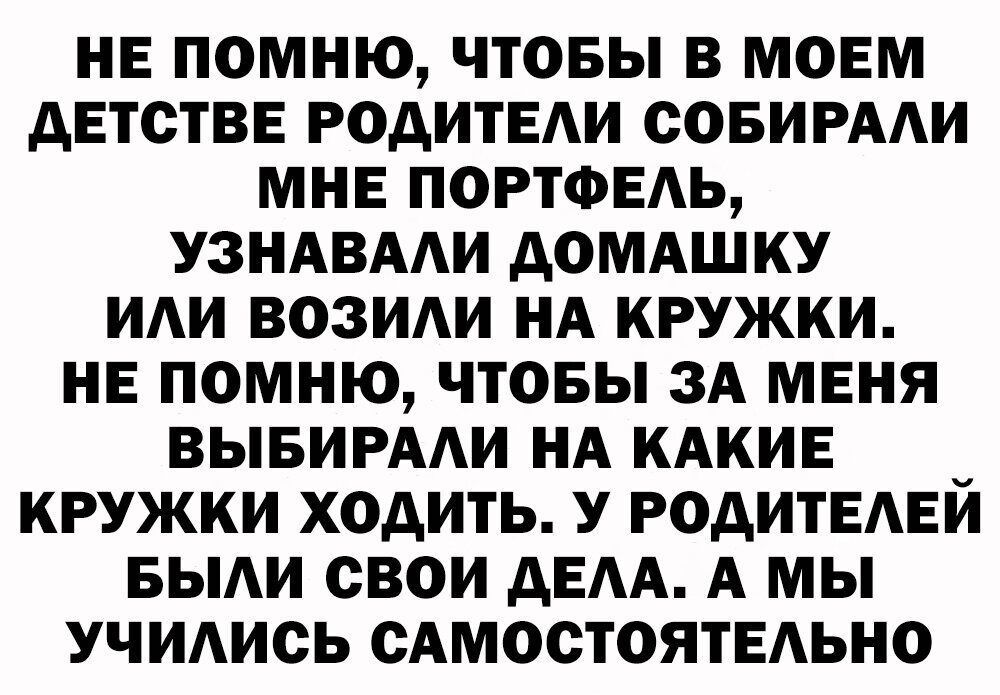 НЕ ПОМНЮ ЧТОБЫ В МОЕМ дЕТСТВЕ РОДИТЕАИ ООБИРААИ МНЕ ПОРТФЕАЬ УЗНАВААИ дОМАШКУ ИАИ ВОЗИАИ НА КРУЖКИ НЕ ПОМНЮ ЧТОБЫ ЗА МЕНЯ ВЫБИРААИ НА КАКИЕ _ КРУЖКИ ХОДИТЬ У РОДИТЕАЕИ БЫАИ СВОИ дЕАА А МЫ УЧИАИОЬ САМООТОЯТЕАЬНО