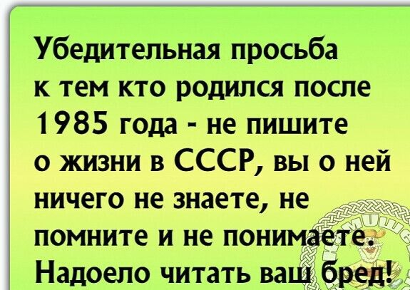 Убедительная просьба к тем кто родился после 1985 года не пишите о жизни в СССР вы о ней ничего не знаете не помните и не понимае _ Надоело читать ва ред