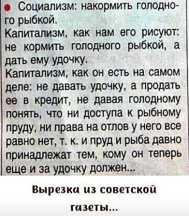 Социализм накормить голодно го рыбкой Капитализм как нам его рисуют не кормить голодного рыбкой а дать ему удочку Капитализм как ОН ЕСТЬ на самом деле не давать удочку а продать ее В КРЕДИТ не давая ГОЛОДНОМУ понять что ни доступа к рыбному пруду ни права на отлов у него все равно нет т к и пруд и рыба давно принадлежат тем кому он теперь еще и за удочку должен Вырезка из советской газеты