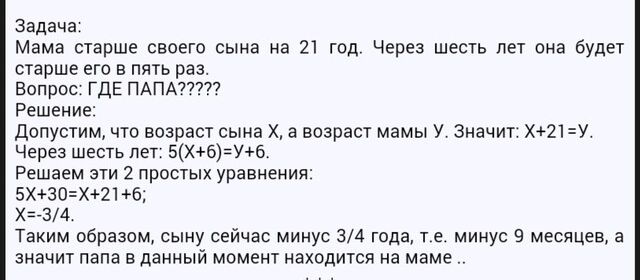 Задача Мама старше своего сына на 21 год Через шесть лет она будет старше его в пять раз Вопрос ГДЕ ПАПА Решение допустим что возраст сына Х а возраст мамы У Значит Х21У Через шесть лет 5ХбУ6 Решаем эти 2 простых уравнения 5Х30Х2163 ХЪЗ4 Таким образом сыну сейчас минус 34 года т е минус 9 месяцев а значит папа в данный момент находится на маме