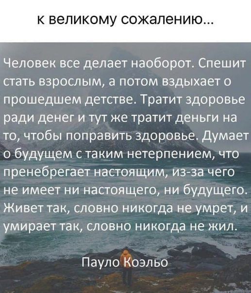К великому сожалению Человек все делает наоборот Спешит стать взрослым а потом вздыхает о прошедшем детстве Тратит здоровье ради денег и тут же тратит деньги на то чтобы поправить здоровье Думает о будущем с таким нетерпением что пренебрегает настоящим из за чего не имеет ни настоящего ни будущего Живет так словно никогда не умрет и умирает так словно никогда не жил ПаулоЁоэльо
