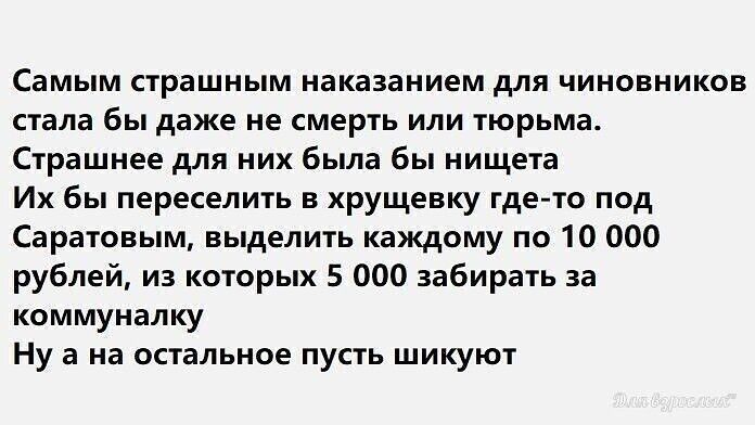 Самым страшным наказанием для чиновников стала бы даже не смерть или тюрьма Страшнее для них была бы нищета Их бы переселить в хрущевку где то под Саратовым выделить каждому по 10 000 рублей из которых 5 ООО забирать за коммуналку Ну а на остальное пусть шикуют