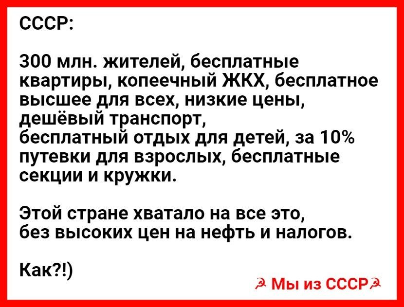 СССР 300 млн жителей бесплатные квартирьцкопеечныйККХбесппатное высшее для всех низкие цены дешёвыйтранспорп бесплатный отдых для детей за 10 путевкидлявзросльжбесппатнью секции и кружки ЭТОЙ стране хватало на все ЭТО без ВЫСОКИХ цен на нефть И налогов Как З Мы из СССРЗ