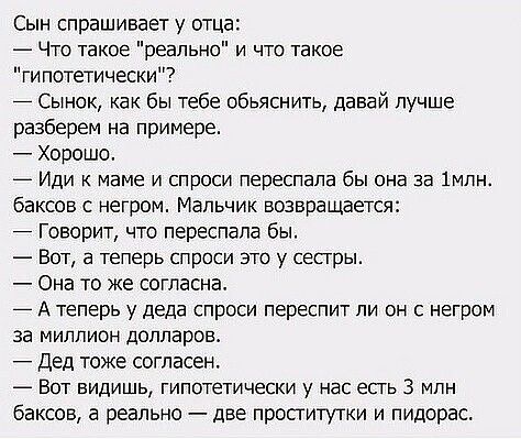 Сын спрашивает у отца _ Что такое реально и что такое гипотетически Сынок как бы тебе обьяснить давай лучше разберем на примере Хорошо ИДИ К МЭМе И СПрОСИ переспала бЫ она 33 1МПН баксов с негром Мальчик возвращается Говорит что переспала бы Бот а теперь спроси это у сестры Она то же согласна А теперь у деда спроси переспит ли он с негром за миллион долларов Дед тоже согласен _ ВОТ ВИДИШЬ гипотети