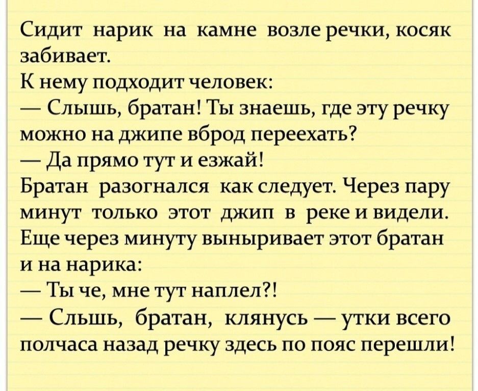 Сидит нарик на камне возле речки косяк забивает К нему подходит человек Слышь братан ТЫ знаешь где эту речку можно на джипе вброд переехать Да прямо тут И езжай Братан разогнался как следует Через пару минут только этот джип в реке и видели Еще через минуту выныривает этот братан и на нарика Ты че мне тут наплел СЛЬШЬ братан клянусь утки всего полчаса назад речку здесь по пояс перешли