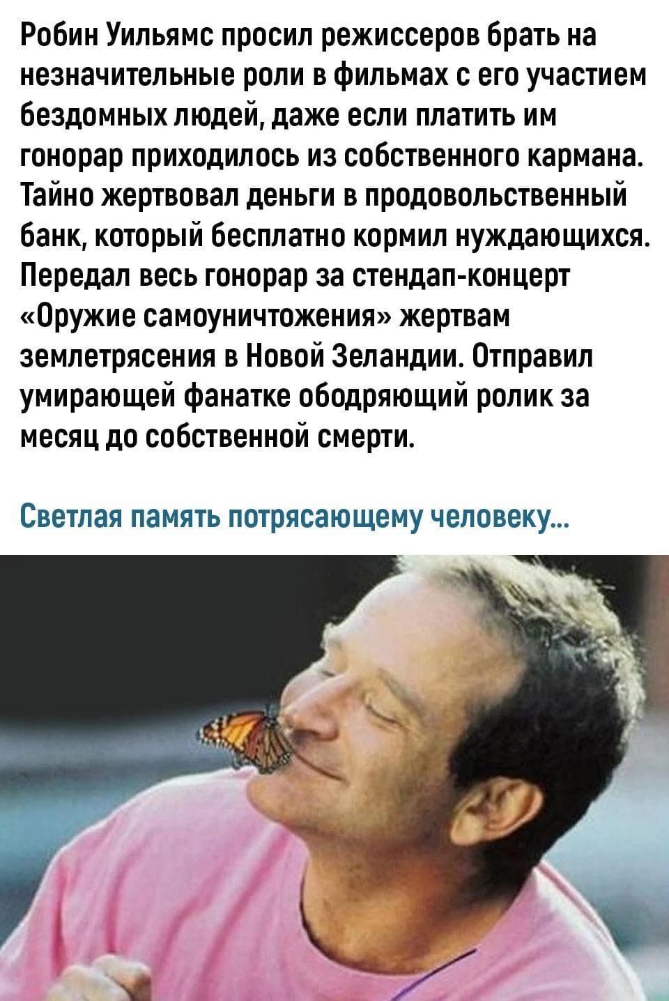 Робин Уильямс просил режиссеров брать на незначительные роли в фильмах с его участием бездомных людей даже если платить им гонорар приходилось из собственного кармана Тайно жертвовал деньги в продовольственный банк который бесплатно кормил нуждающихся Передал весь гонорар за стендап концерт Оружие самоуничтожения жертвам землетрясения в Новой Зеландии Отправил умирающей фанатке ободряющий ролик за