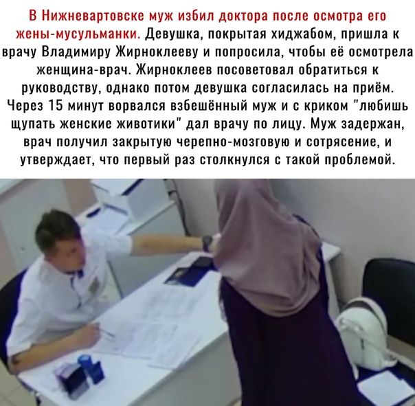 В Нижневартовске муж набил доктора после осмотра его жены ыувульманки Девушка покрытая хиджабам пришла к врачу Владимиру Жириоклееву и попросила чтобы её осмотрела женщина врач Жирноклеев ППСПВВТПВЗЛ обратиться К руководству однако потом девушка согласилась на приём Через 15 минут ворвался взбешенный муж и с криком любишь щупать женские животики дал врачу по лицу Муж задержан врач получил закрытую