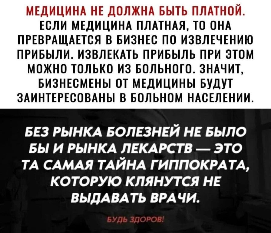 МЕДИЦИНА НЕ ДОЛЖНА БЫТЬ ПЛАТНОЙ ЕОЛИ МЕДИЦИНА ПЛАТНАЯ ТО ОНА ПРЕВРАЩАЕТОЯ В БИЗНЕС ПО ИЗВЛЕЧЕНИЮ ПРИБЫЛИ ИЗВЛЕКАТЬ ПРИБЫЛЬ ПРИ ЭТОМ МОЖНО ТОЛЬКО ИЗ БОЛЬНОГО ЗНАЧИТ БИЗНЕСМЕНЫ ОТ МЕДИЦИНЫ БУДУТ ЗАИНТЕРЕООВАНЫ В БОЛЬНОМ НАОЕЛЕНИИ БЕЗ РЫНКА БОЛЕЗНЕЙ НЕ БЫЛО БЫ И РЫНКА ЛЕКАРСТВ ЭТО ТА САМАЯ ТАЙНА Г ИППОКРАТА КОТОРУЮ КЛЯНУТ СЯ НЕ ВЫДАВА ТЬ ВРАЧИ