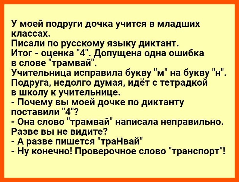 У моей подруги дочка учится в младших классах Писали по русскому языку диктант Итог оценка 4 допущена одна ошибка в слове трамвай Учительница исправила буквум нм пн на буквун Подруга недолго думая идёт с тетрадкой в школу к учительнице Почему вы моей дочке по диктанту поставили 4 Она слово трамвай написала неправильно Разве вы не видите А разве пишется траНвай Ну конечно Проверочное слово транспор