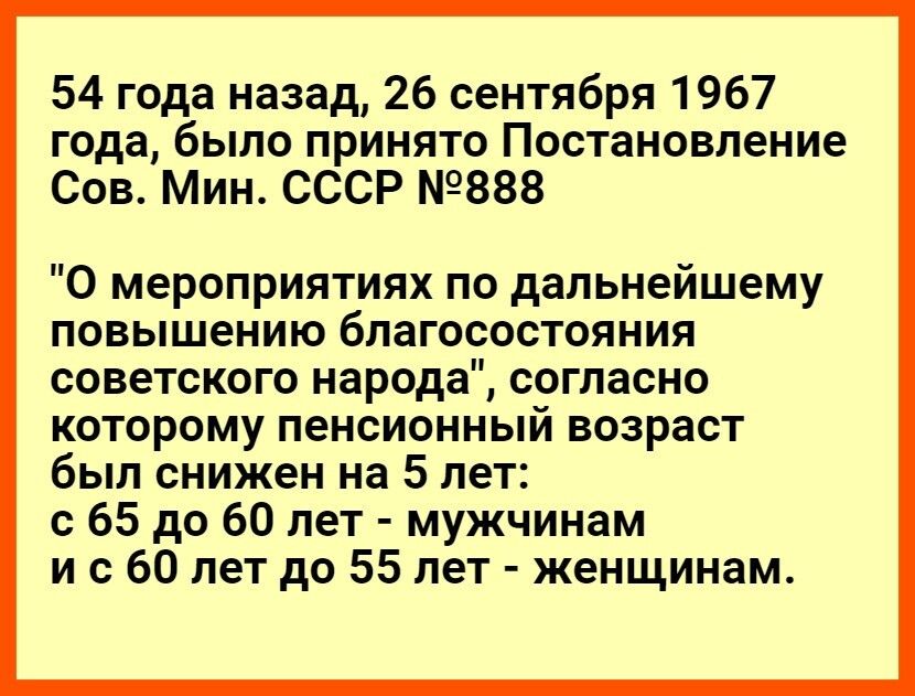 54 года назад 26 сентября 1967 года было принято Постановление Сов Мин СССР 888 О мероприятиях по дальнейшему повышению благосостояния советского народа согласно которому пенсионный возраст был снижен на 5 лет с 65 до 60 лет мужчинам и с 60 лет до 55 лет женщинам