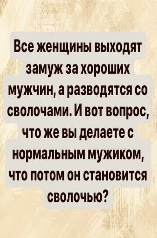 Все женщины выходят замуж за хороших мужчин а разводятся со сволочами И вот вопрос что же вы делаете с нормальным мужиком что потом он становится сволочью