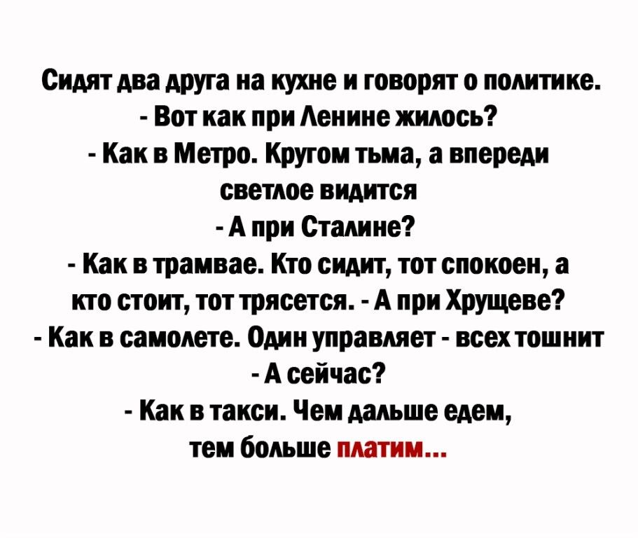 Сидят два друга на кухне и говорят о политике Вот как при Аенине жилось Как в Метро Кругом тьма а впереди светлое видится А при Сталине Как в трамвае Кто сидит тот спокоен а кто стоит тот трясется А при Хрущеве Как в самолете Один управляет всех тошнит А сейчас Как в такси Чем дальше едем тем больше платим