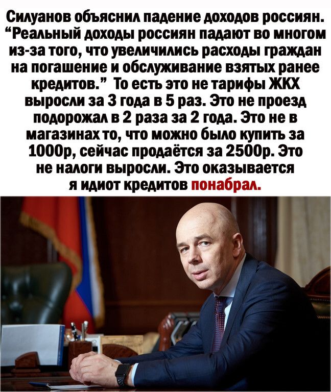 Силуанов объяснил падение доходов россиян Реальный доходы россиян падают во многом из за того что увеличились расходы граждан на погашение и обслуживание взятых ранее кредитов То есть это не тарифы жкх выросли за 3 года в 5 раз Это не проезд подорожал в 2 раза за 2 года Это не в магазинахто что можно было купить за 1000р сейчас продаётся за 2500р Это не налоги выросли Зто оказывается я идиот креди