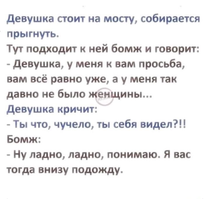 девушка стоит на мосту собирается прыгнуть Тут подходит к ней бомж и говорит девушка у меня к вам просьба вам всё равно уже а у меня так давно не было женщины девушка кричит Ты что чучело ты себя видел Бомж Ну ладно ладно понимаю Я вас тогда внизу подожду