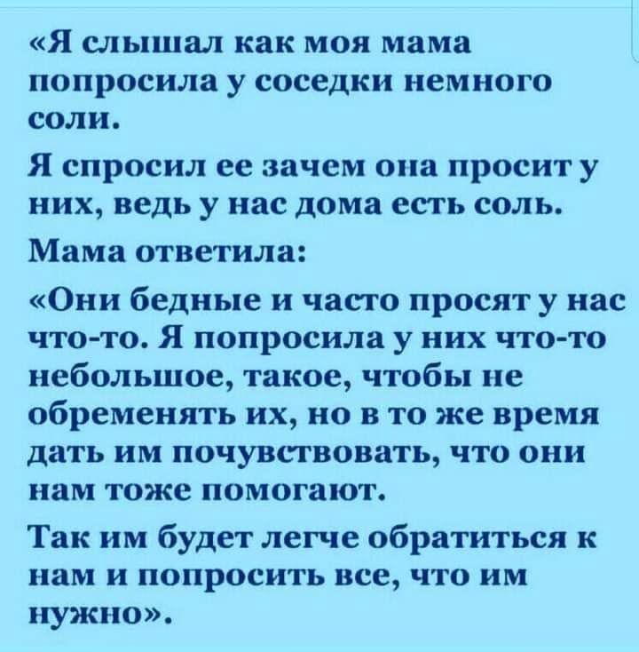 Я слышал как моя мама попросила у соседки немного соли Я спросил ее зачем она просит у них ведь у нас дома есть соль Мама ответила Они бедные и часто просят у нас чтото Я попросила у них что то небольшое такое чтобы не обременять их но в то же время дать им почувствовать что они нам тоже помогают Так им будет легче обратиться к нам и попросить все что им нужно