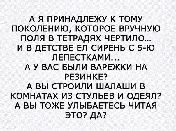А Я ПРИНАДЛЕЖУ К ТОМУ ПОКОЛЕНИЮ КОТОРОЕ ВРУЧНУЮ ПОЛЯ В ТЕТРАДЯХ ЧЕРТИЛО И В ДЕТСТВЕ ЕЛ СИРЕНЬ С 5 Ю ЛЕПЕСТКАМИ А У ВАС БЫЛИ ВАРЕЖКИ НА РЕЗИНКЕ А ВЫ СТРОИЛИ ШАЛАШИ В КОМНАТАХ ИЗ СТУЛЬЕВ И ОДЕЯЛ А ВЫ ТОЖЕ УЛЫБАЕТЕСЬ ЧИТАЯ ЭТО ДА