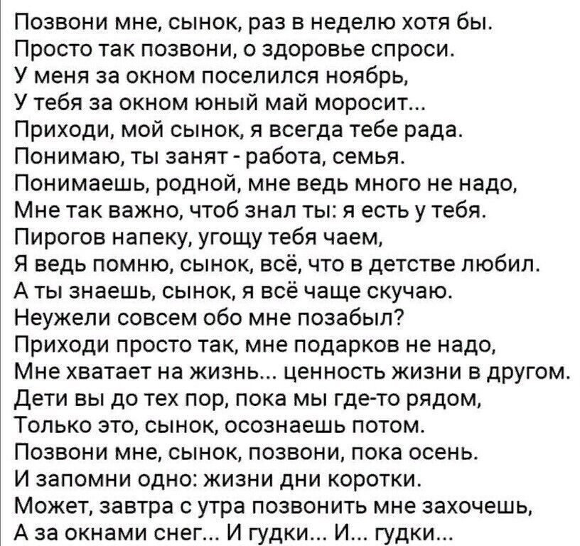 Позвони мне сынок раз в неделю хотя бы Просто так позвон и о здоровье спроси У меня за окном поселился ноябрь У тебя за окном юный май моросит Приходи мой сынок я всегда тебе рада Понимаю ты занят работа семья Понимаешь родной мне ведь много не надо Мне так важно чтоб знал ты я есть у тебя Пирогов напеку угощу тебя чаем Я ведь помню сынок всё что в детстве любил А ты знаешь сынок я всё чаще скучаю