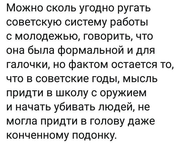 Можно сколь угодно ругать советскую систему работы с молодежью говорить что она была формальной и для галочки но фактом остается то что в советские годы мысль придти в школу с оружием и начать убивать людей не могла придти в голову даже конченному подонку