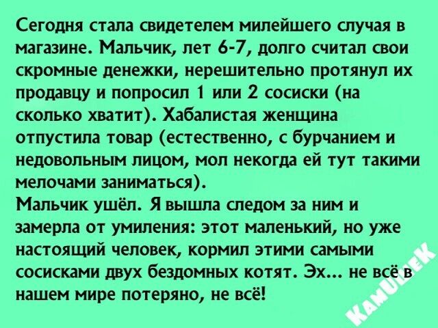 Сегодня стала свидетелем милейшего случая в магазине Мальчик лет 6 7 долго считал свои скромные денежки нерешительно протянул их продавцу и попросил 1 или 2 сосиски на сколько хватит Хабалистая женщина отпустила товар естественно бурчанием и недовольным лицом мол некогда ей тут такими мелочами заниматься Мальчик ушёл Я вышла следом за ним и замерла от умиления этот маленький но уже настоящий челов