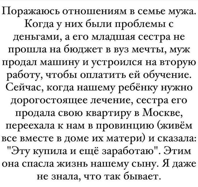 Поражаюсь отношениям в семье мужа Когда у них были проблемы с деньгами а его младшая сестра не прошла на бюджет в вуз мечты муж продал машину и устроился на вторую работу чтобы оплатить ей обучение Сейчас когда нашему ребёнку нужно дорогостоящее лечение сестра его продала свою квартиру в Москве переехала к нам в провинцию живём все вместе в доме их матери и сказала Эту купила и ещё заработаю Этим 