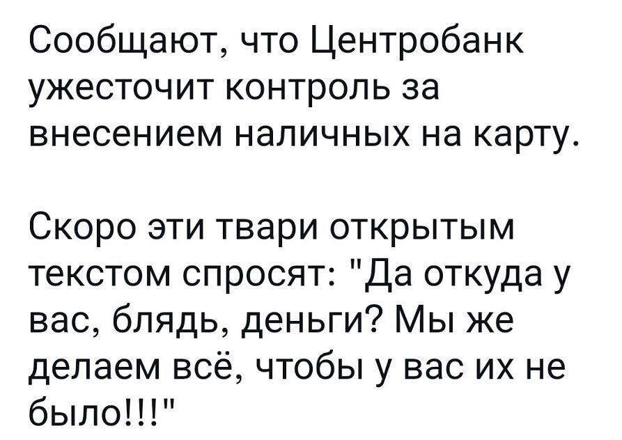 Сообщают что Центробанк ужесточит контроль за внесением наличных на карту Скоро эти твари открытым текстом спросят Да откуда у вас блядь деньги Мы же делаем всё чтобы у вас их не было