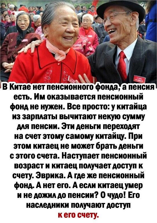 ів Китае нет пенсъёэннотб фонда а пенсия есть Им оказывается пенсионный фонд не нужен Все просто у китайца из зарплаты вычитают некую сумму для пенсии Эти деньги переходят на счет этому самому китайцу При этом китаец не может брать деньги с этого счета Наступает пенсионный возраст и китаец получает доступ к счету Эврика А где же пенсионный фонд А нет его А если китаец умер и не дожилдо пенсии О чу