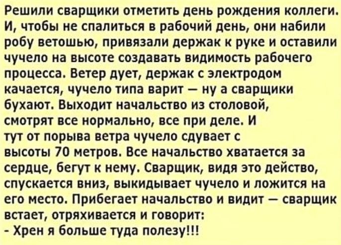 Решили сварщики отметить день рождения коллеги И чтобы не спалиться в рабочий день они набили робу ветошью привязали держак к руке и оставили чучело на высоте создавать видимость рабочего процесса Ветер дует держак с электродом качается чучело типа варит ну а сварщики бухают Выходит начальство из столовой смотрят все нормально все при деле и тут от порыва ветра чучело сдувает с высоты 70 метров Вс