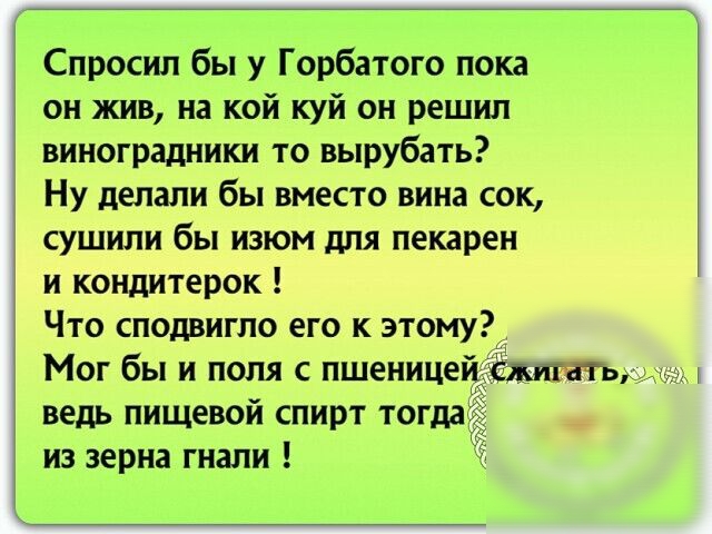Спросил бы у Горбатого пока он жив на кой куй он решил виноградники то вырубать Ну делали бы вместо вина сок сушили бы изюм для пекарен и кондитерок Что сподвигло его к этому Мог бы и поля с пшенице ведь пищевой спирт тогда из зерна гнали