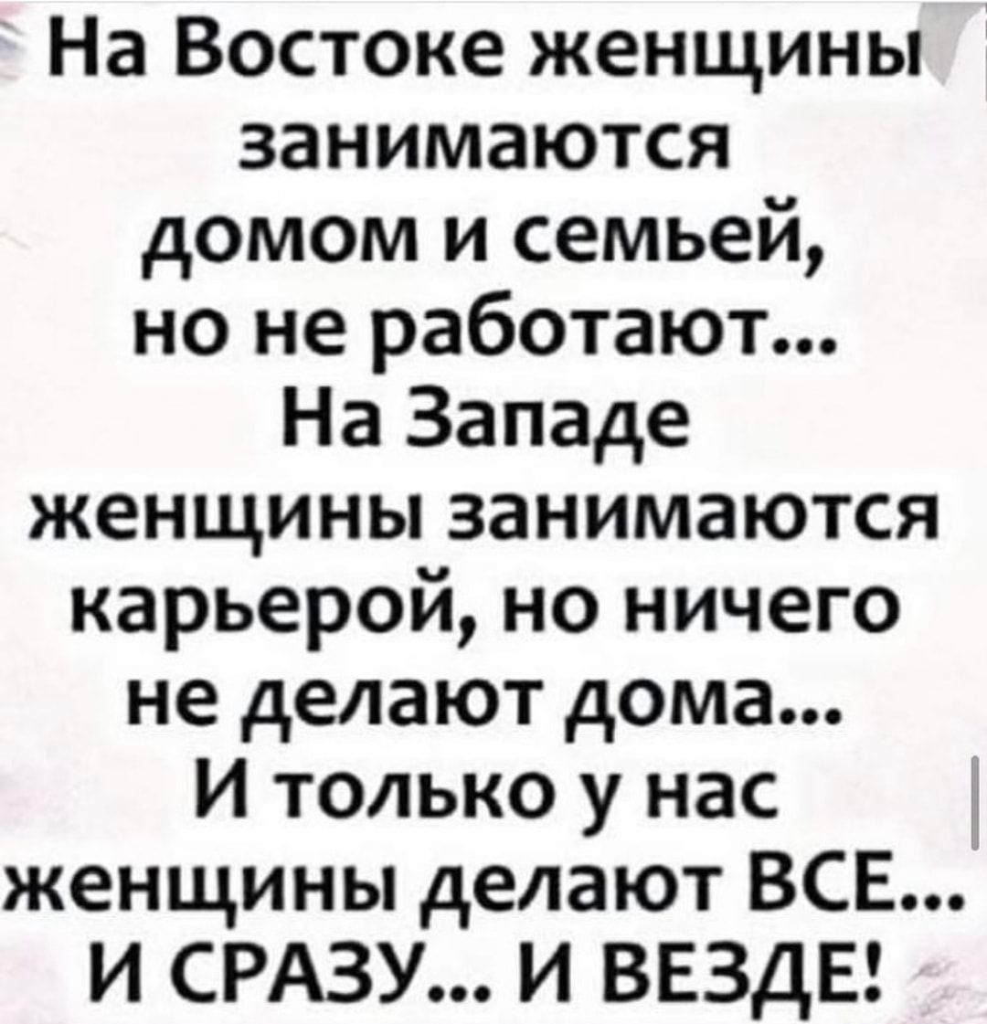 На Востоке женщины занимаются домом и семьей но не работают На Западе  женщины занимаются карьерой но ничего не делают дома И только у нас женщины  делают ВСЕ И СРАЗУ И ВЕЗДЕ -