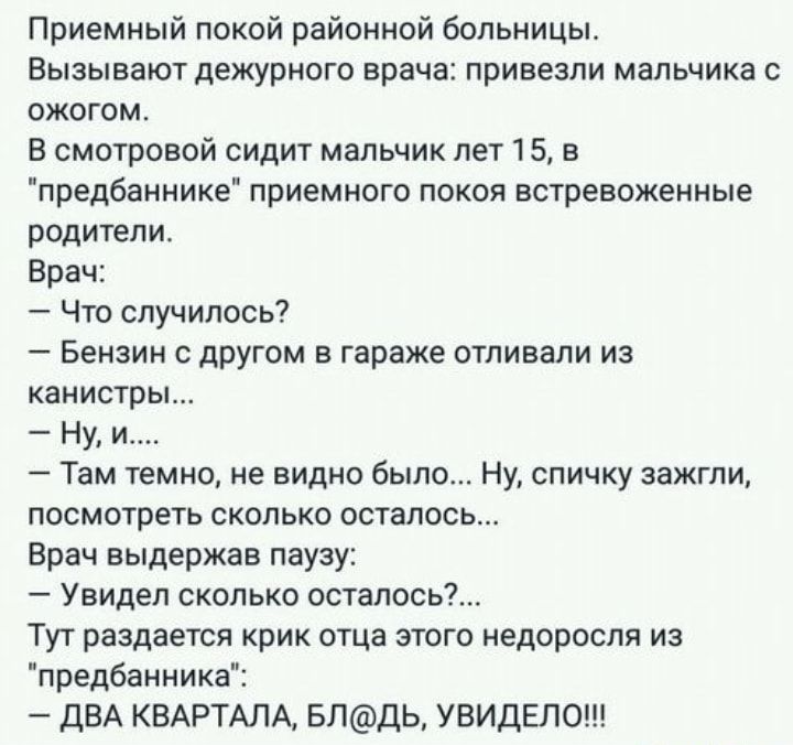 Приемный покой районной больницы Вызывают дежурного врача привезли мальчика с ожогом В смотровой сидит мальчик лет 15 в предбаннике приемного покоя встревоженные родители Врач Что случилось Бензин с другом в гараже отливали из канистры Ну и Там темно не видно было Ну спичку зажгли посмотреть сколько осталось Врач выдержав паузу Увидел сколько осталось Тут раздается крик отца этого недоросля из пре