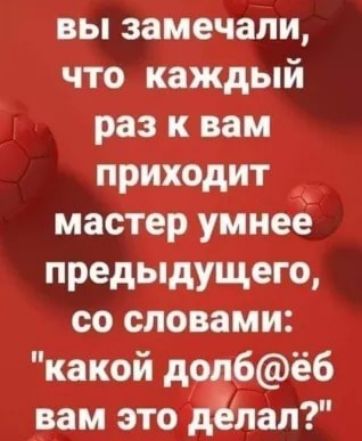 вы замечали что каждый раз к вам приходит мастер умнее предыдущего со словами какой дол6ёб вам это делал